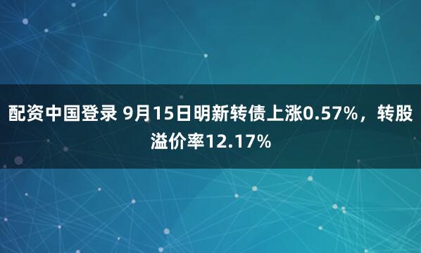 配资中国登录 9月15日明新转债上涨0.57%，转股溢价率12.17%