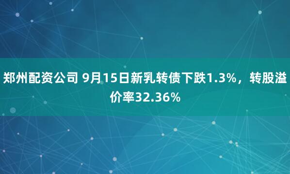 郑州配资公司 9月15日新乳转债下跌1.3%，转股溢价率32.36%