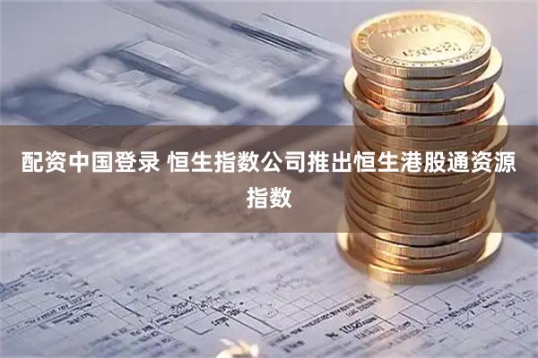 配资中国登录 恒生指数公司推出恒生港股通资源指数