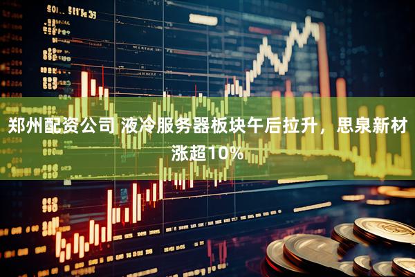 郑州配资公司 液冷服务器板块午后拉升，思泉新材涨超10%