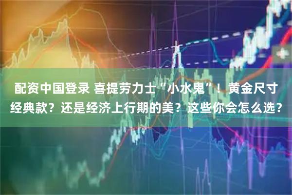 配资中国登录 喜提劳力士“小水鬼”！黄金尺寸经典款？还是经济上行期的美？这些你会怎么选？