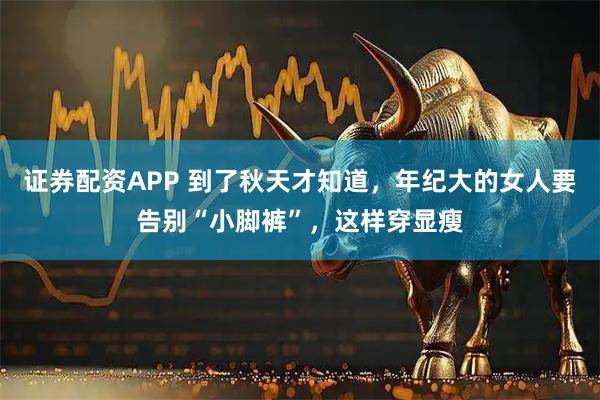 证券配资APP 到了秋天才知道，年纪大的女人要告别“小脚裤”，这样穿显瘦
