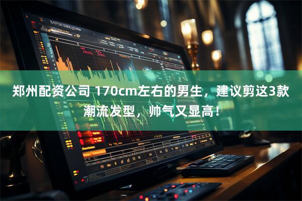 郑州配资公司 170cm左右的男生，建议剪这3款潮流发型，帅气又显高！