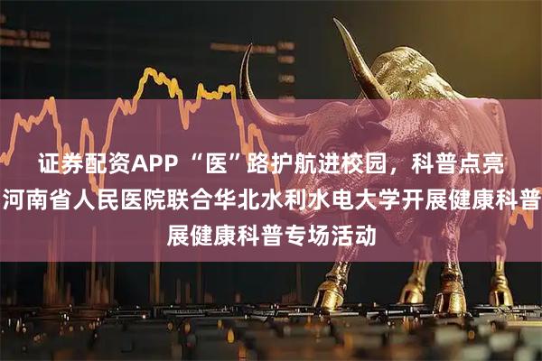 证券配资APP “医”路护航进校园，科普点亮健康灯。河南省人民医院联合华北水利水电大学开展健康科普专场活动