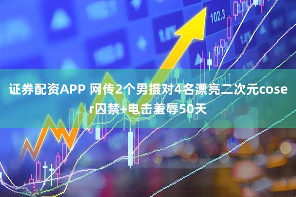 证券配资APP 网传2个男摄对4名漂亮二次元coser囚禁+电击羞辱50天
