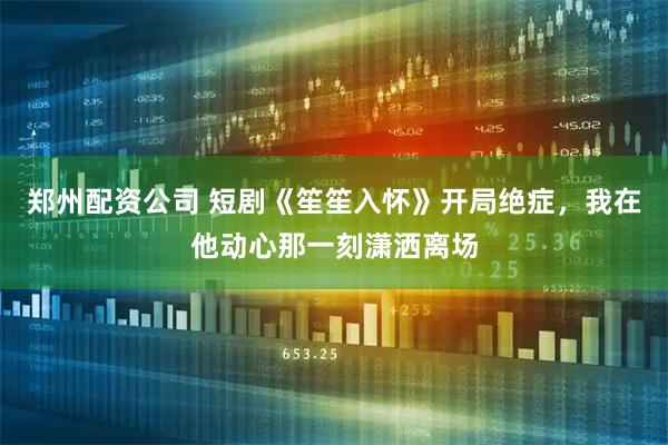 郑州配资公司 短剧《笙笙入怀》开局绝症，我在他动心那一刻潇洒离场