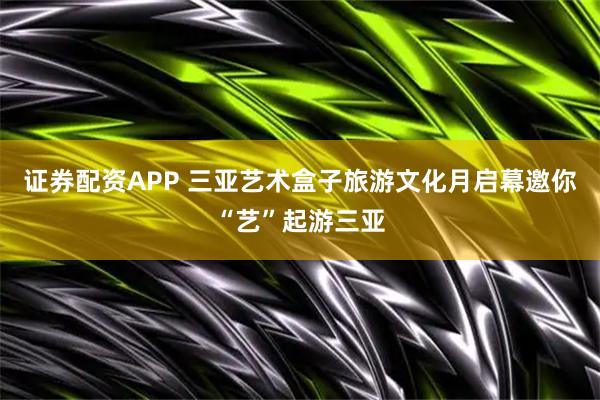 证券配资APP 三亚艺术盒子旅游文化月启幕邀你“艺”起游三亚