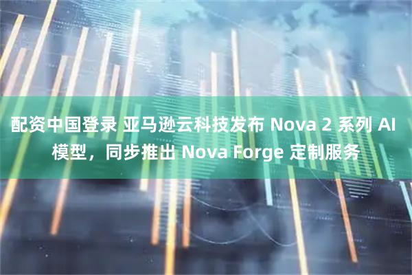 配资中国登录 亚马逊云科技发布 Nova 2 系列 AI 模型，同步推出 Nova Forge 定制服务