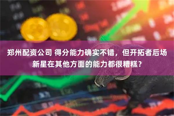 郑州配资公司 得分能力确实不错，但开拓者后场新星在其他方面的能力都很糟糕？
