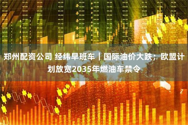 郑州配资公司 经纬早班车｜国际油价大跌；欧盟计划放宽2035年燃油车禁令