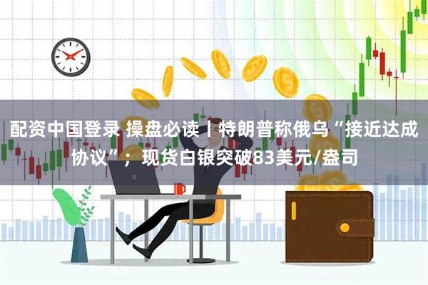 配资中国登录 操盘必读丨特朗普称俄乌“接近达成协议”；现货白银突破83美元/盎司