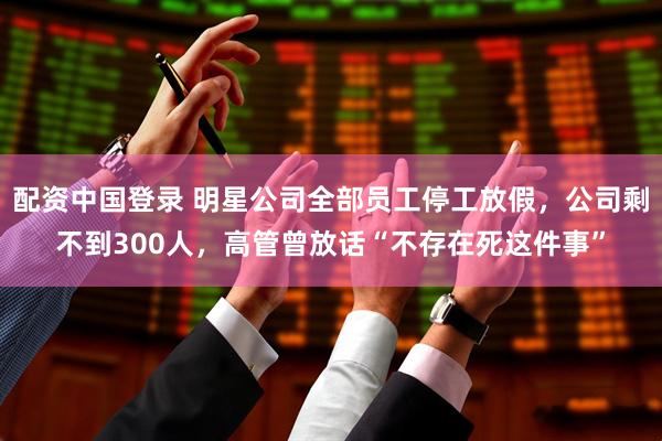 配资中国登录 明星公司全部员工停工放假，公司剩不到300人，高管曾放话“不存在死这件事”