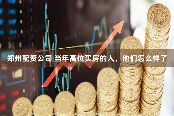 郑州配资公司 当年高位买房的人，他们怎么样了