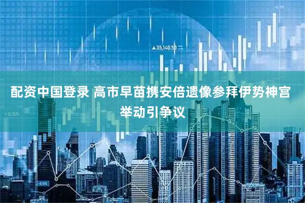 配资中国登录 高市早苗携安倍遗像参拜伊势神宫 举动引争议