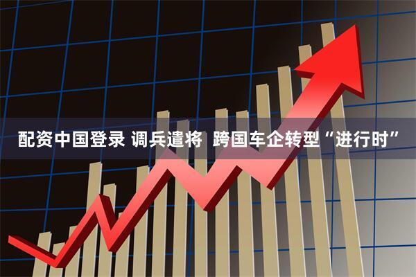 配资中国登录 调兵遣将  跨国车企转型“进行时”