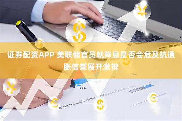 证券配资APP 美联储官员就降息是否会危及抗通胀信誉展开激辩