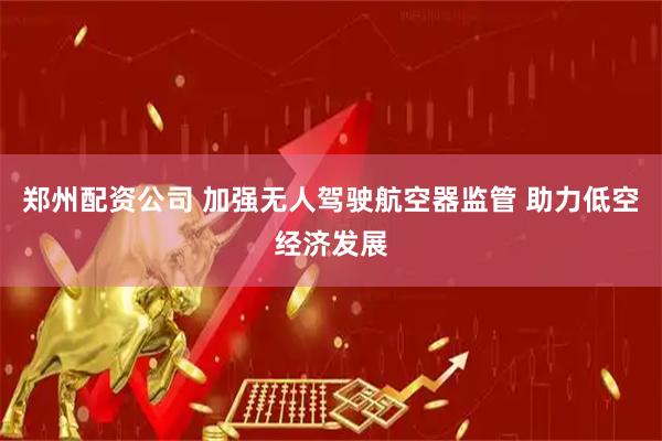 郑州配资公司 加强无人驾驶航空器监管 助力低空经济发展