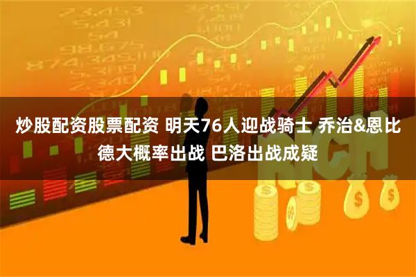 炒股配资股票配资 明天76人迎战骑士 乔治&恩比德大概率出战 巴洛出战成疑