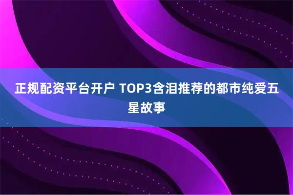正规配资平台开户 TOP3含泪推荐的都市纯爱五星故事