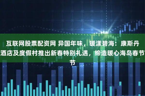 互联网股票配资网 异国年味，暖漾碧海：康斯丹酒店及度假村推出新春特别礼遇，缔造暖心海岛春节