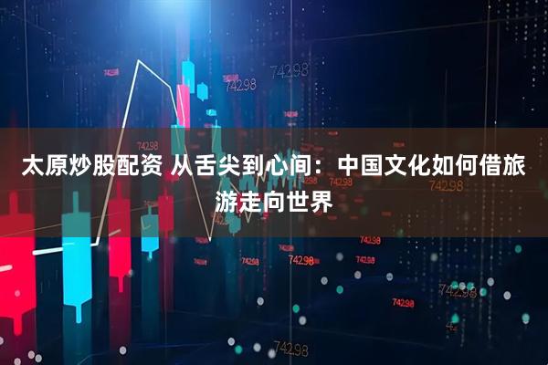 太原炒股配资 从舌尖到心间：中国文化如何借旅游走向世界