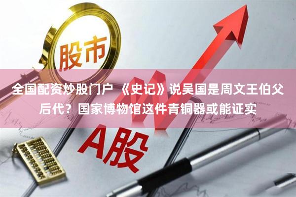 全国配资炒股门户 《史记》说吴国是周文王伯父后代？国家博物馆这件青铜器或能证实