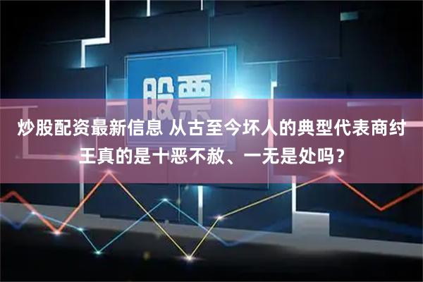 炒股配资最新信息 从古至今坏人的典型代表商纣王真的是十恶不赦、一无是处吗？
