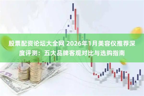 股票配资论坛大全网 2026年1月美容仪推荐深度评测：五大品牌客观对比与选购指南