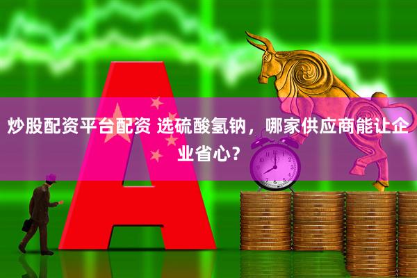 炒股配资平台配资 选硫酸氢钠，哪家供应商能让企业省心？