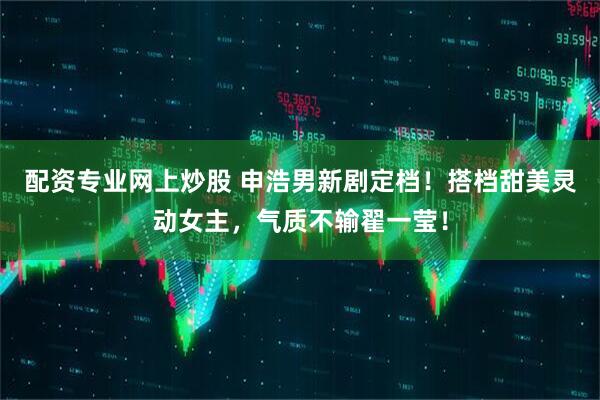 配资专业网上炒股 申浩男新剧定档！搭档甜美灵动女主，气质不输翟一莹！