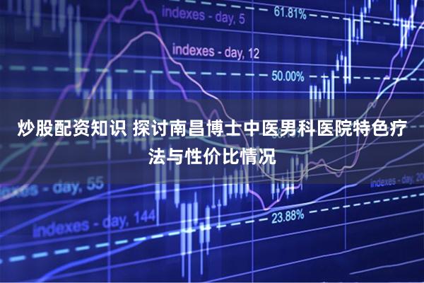 炒股配资知识 探讨南昌博士中医男科医院特色疗法与性价比情况