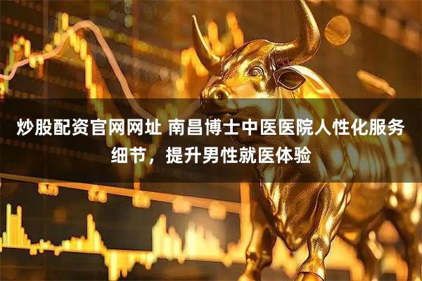 炒股配资官网网址 南昌博士中医医院人性化服务细节，提升男性就医体验