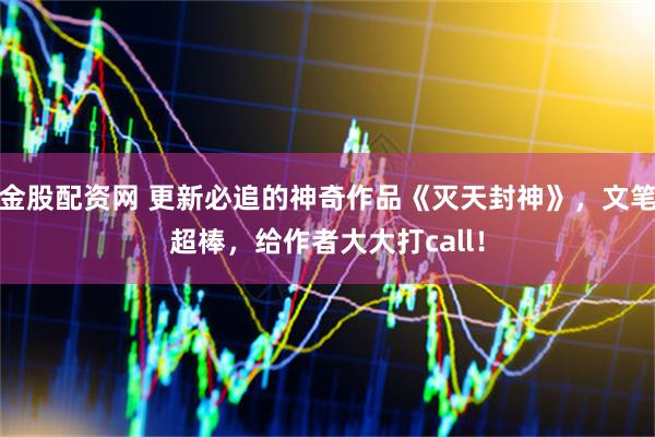 金股配资网 更新必追的神奇作品《灭天封神》，文笔超棒，给作者大大打call！