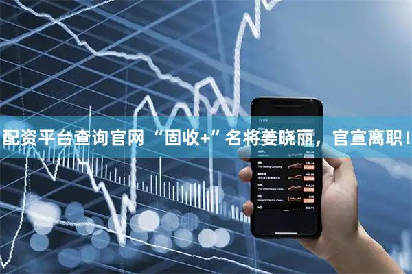配资平台查询官网 “固收+”名将姜晓丽，官宣离职！