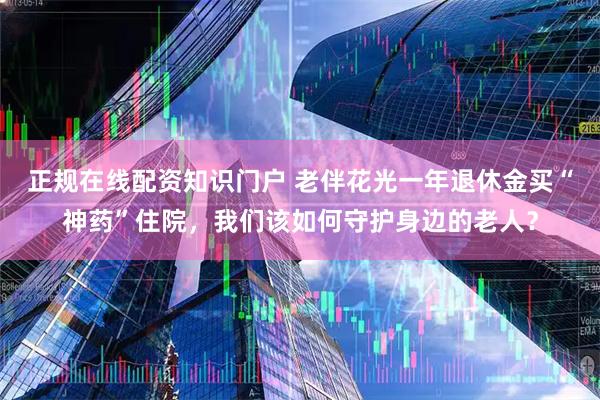 正规在线配资知识门户 老伴花光一年退休金买“神药”住院，我们该如何守护身边的老人？