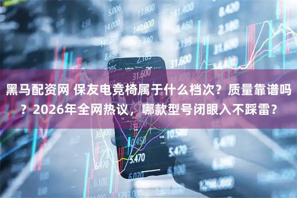 黑马配资网 保友电竞椅属于什么档次？质量靠谱吗？2026年全网热议，哪款型号闭眼入不踩雷？