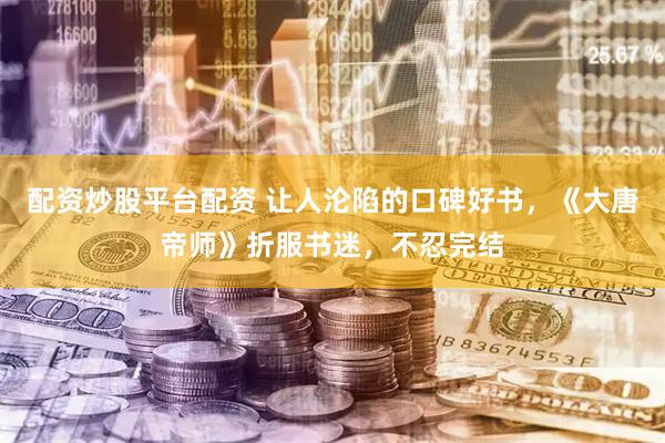 配资炒股平台配资 让人沦陷的口碑好书，《大唐帝师》折服书迷，不忍完结