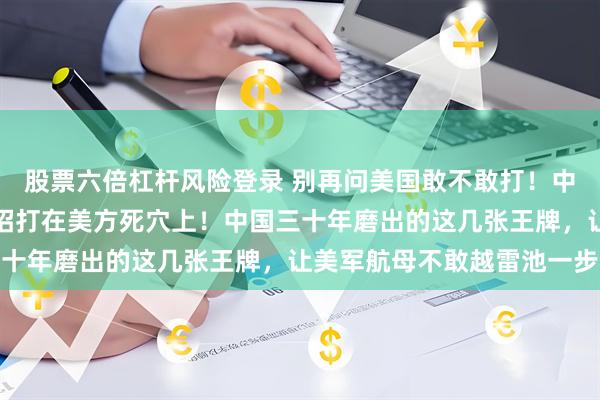 股票六倍杠杆风险登录 别再问美国敢不敢打！中国这几张王牌一亮，招招打在美方死穴上！中国三十年磨出的这几张王牌，让美军航母不敢越雷池一步