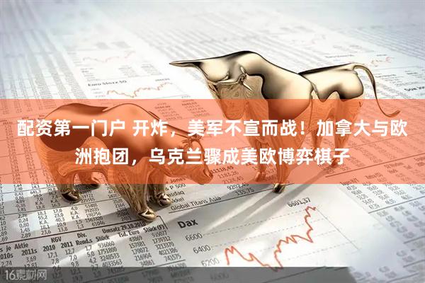 配资第一门户 开炸，美军不宣而战！加拿大与欧洲抱团，乌克兰骤成美欧博弈棋子
