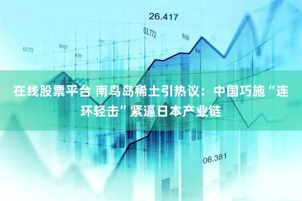 在线股票平台 南鸟岛稀土引热议：中国巧施“连环轻击”紧逼日本产业链
