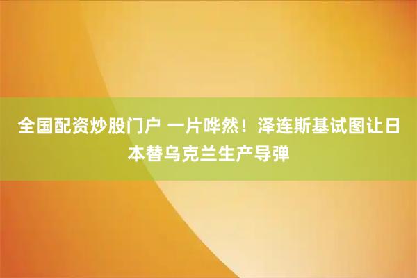 全国配资炒股门户 一片哗然！泽连斯基试图让日本替乌克兰生产导弹