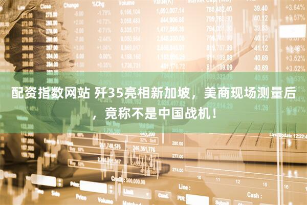 配资指数网站 歼35亮相新加坡，美商现场测量后，竟称不是中国战机！