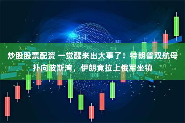炒股股票配资 一觉醒来出大事了！特朗普双航母扑向波斯湾，伊朗竟拉上俄军坐镇