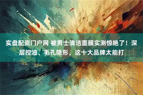 实盘配资门户网 被男士清洁面膜实测惊艳了！深层控油、毛孔隐形，这十大品牌太能打