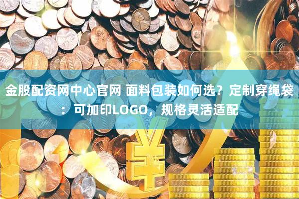 金股配资网中心官网 面料包装如何选？定制穿绳袋：可加印LOGO，规格灵活适配