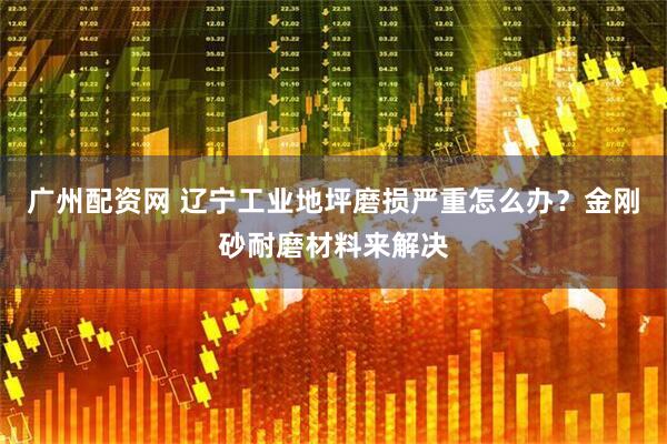 广州配资网 辽宁工业地坪磨损严重怎么办？金刚砂耐磨材料来解决