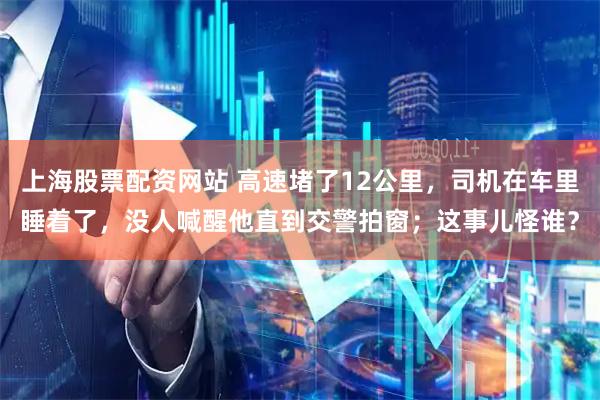 上海股票配资网站 高速堵了12公里，司机在车里睡着了，没人喊醒他直到交警拍窗；这事儿怪谁？