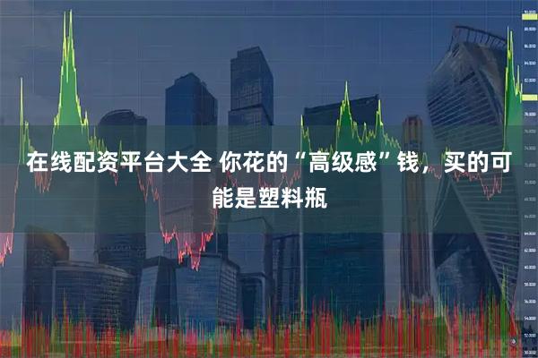 在线配资平台大全 你花的“高级感”钱，买的可能是塑料瓶