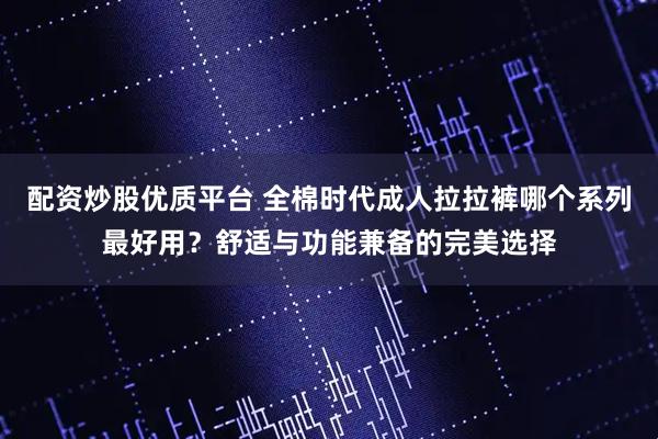 配资炒股优质平台 全棉时代成人拉拉裤哪个系列最好用？舒适与功能兼备的完美选择