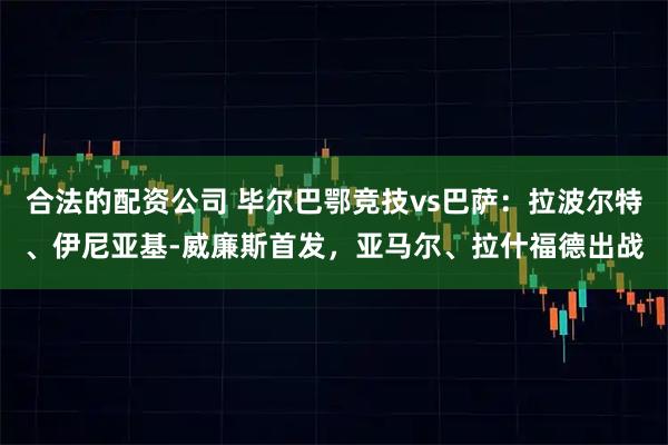 合法的配资公司 毕尔巴鄂竞技vs巴萨：拉波尔特、伊尼亚基-威廉斯首发，亚马尔、拉什福德出战